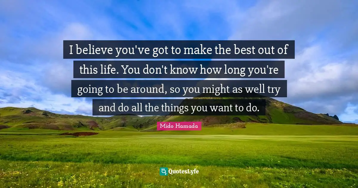 I believe you've got to make the best out of this life. You don't know how long you're going to be around, so you might as well try and do all the things you want to do.