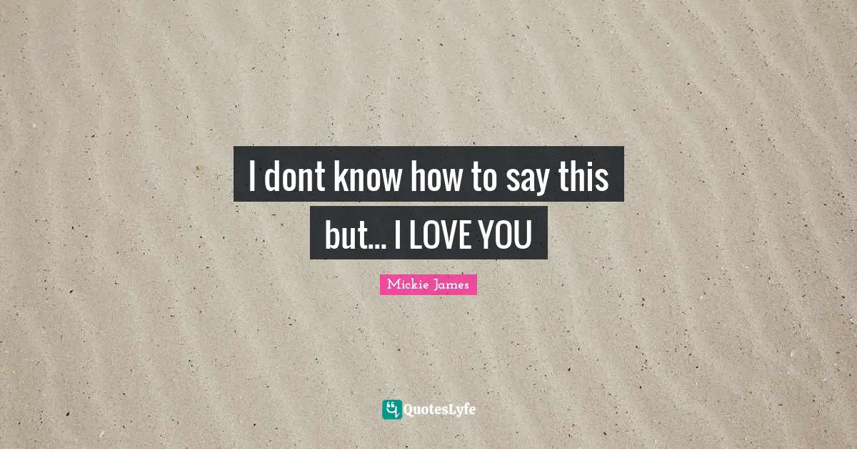 I dont know how to say this but... I LOVE YOU