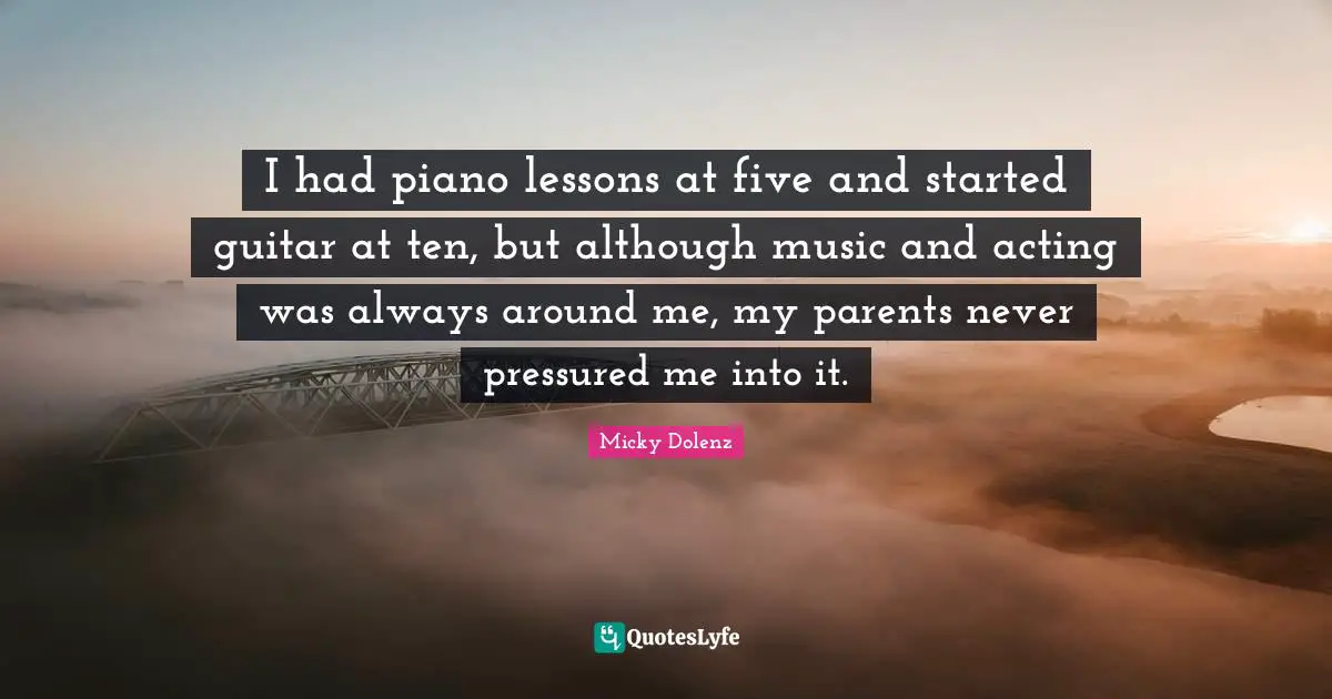 I had piano lessons at five and started guitar at ten, but although music and acting was always around me, my parents never pressured me into it.