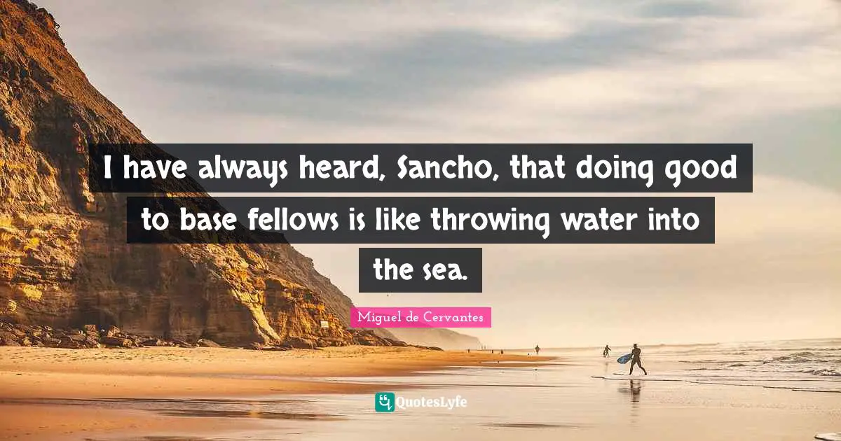 I have always heard, Sancho, that doing good to base fellows is like throwing water into the sea.