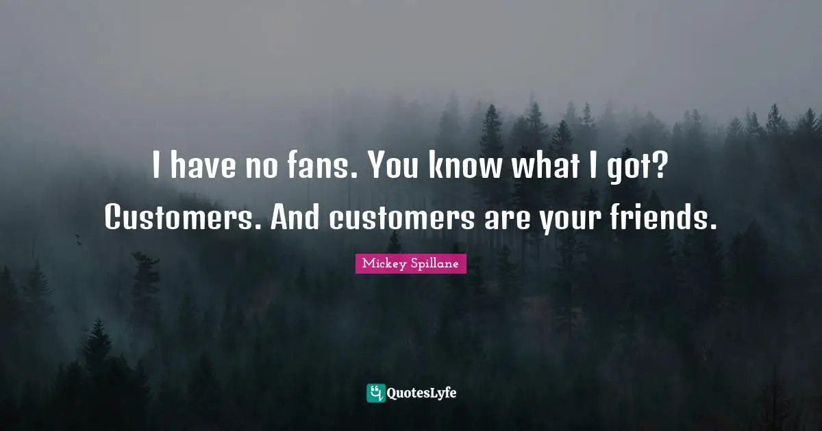 I have no fans. You know what I got? Customers. And customers are your friends.