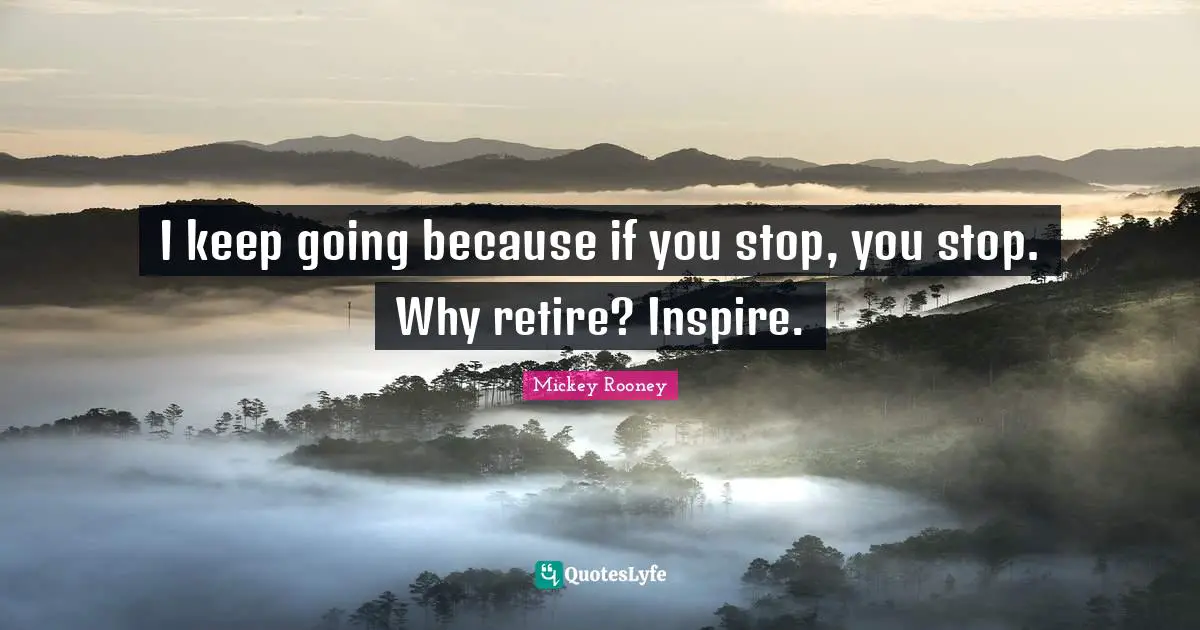 I keep going because if you stop, you stop. Why retire? Inspire.