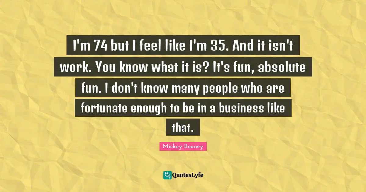 I'm 74 but I feel like I'm 35. And it isn't work. You know what it is? It's fun, absolute fun. I don't know many people who are fortunate enough to be in a business like that.