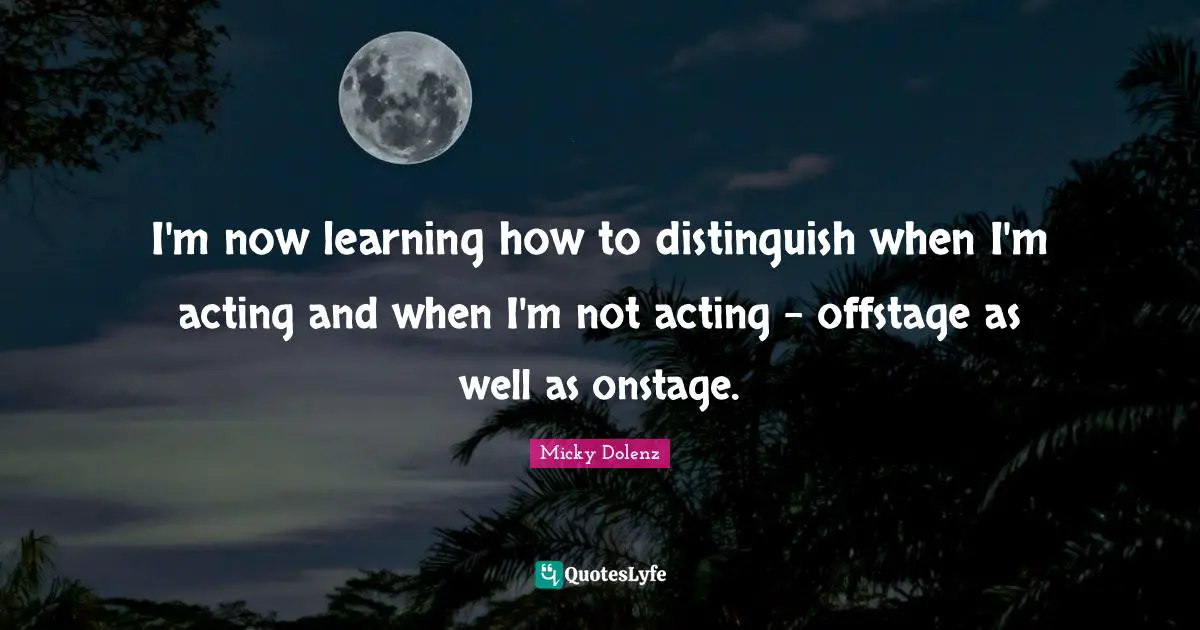 I'm now learning how to distinguish when I'm acting and when I'm not acting - offstage as well as onstage.