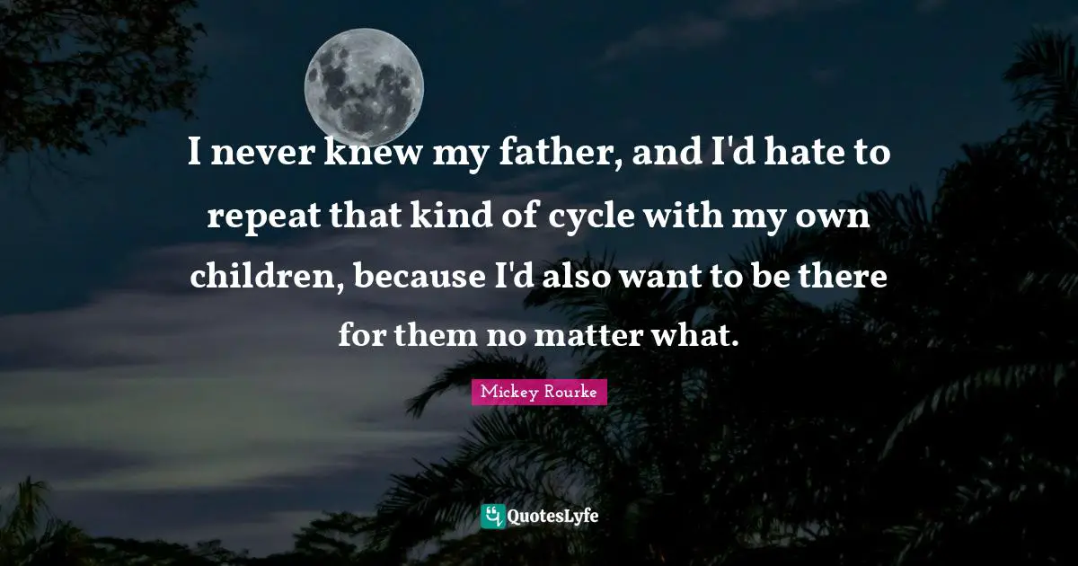 I never knew my father, and I'd hate to repeat that kind of cycle with my own children, because I'd also want to be there for them no matter what.