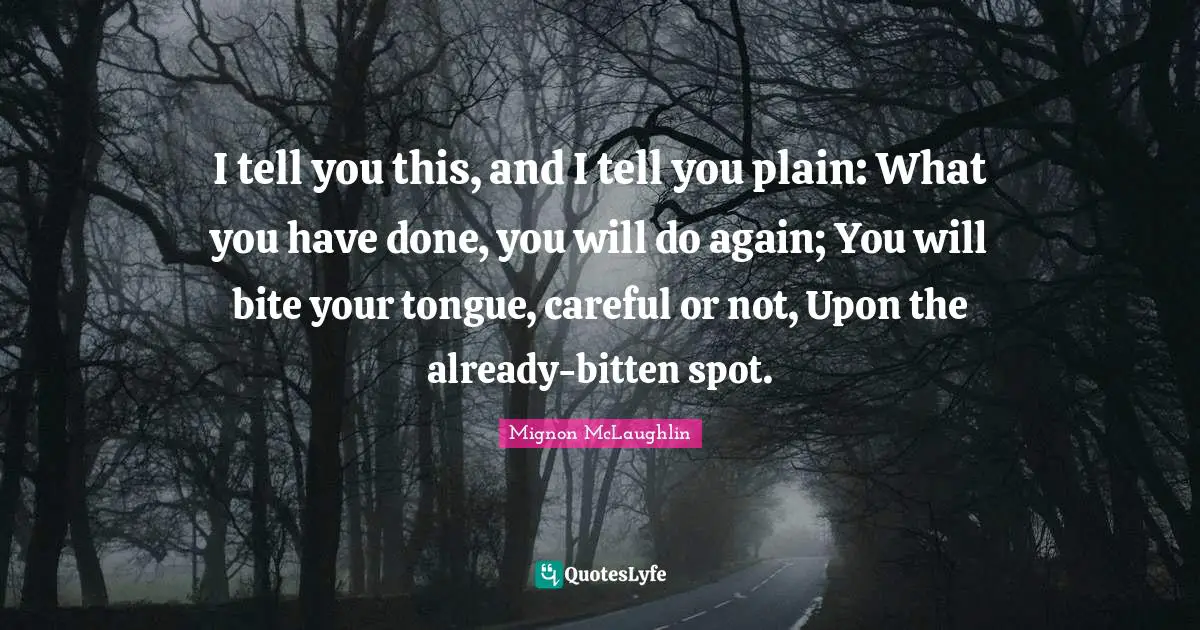 I tell you this, and I tell you plain: What you have done, you will do again; You will bite your tongue, careful or not, Upon the already-bitten spot.