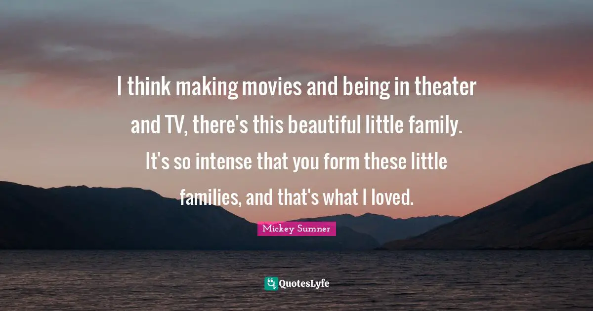 I think making movies and being in theater and TV, there's this beautiful little family. It's so intense that you form these little families, and that's what I loved.