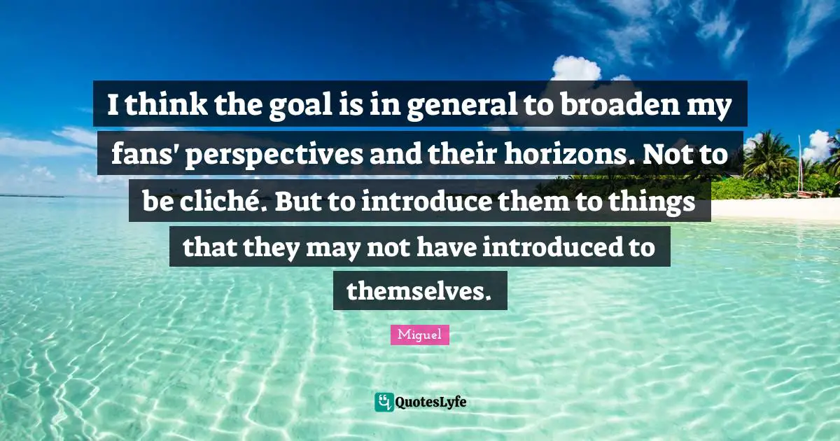 I think the goal is in general to broaden my fans' perspectives and their horizons. Not to be cliché. But to introduce them to things that they may not have introduced to themselves.