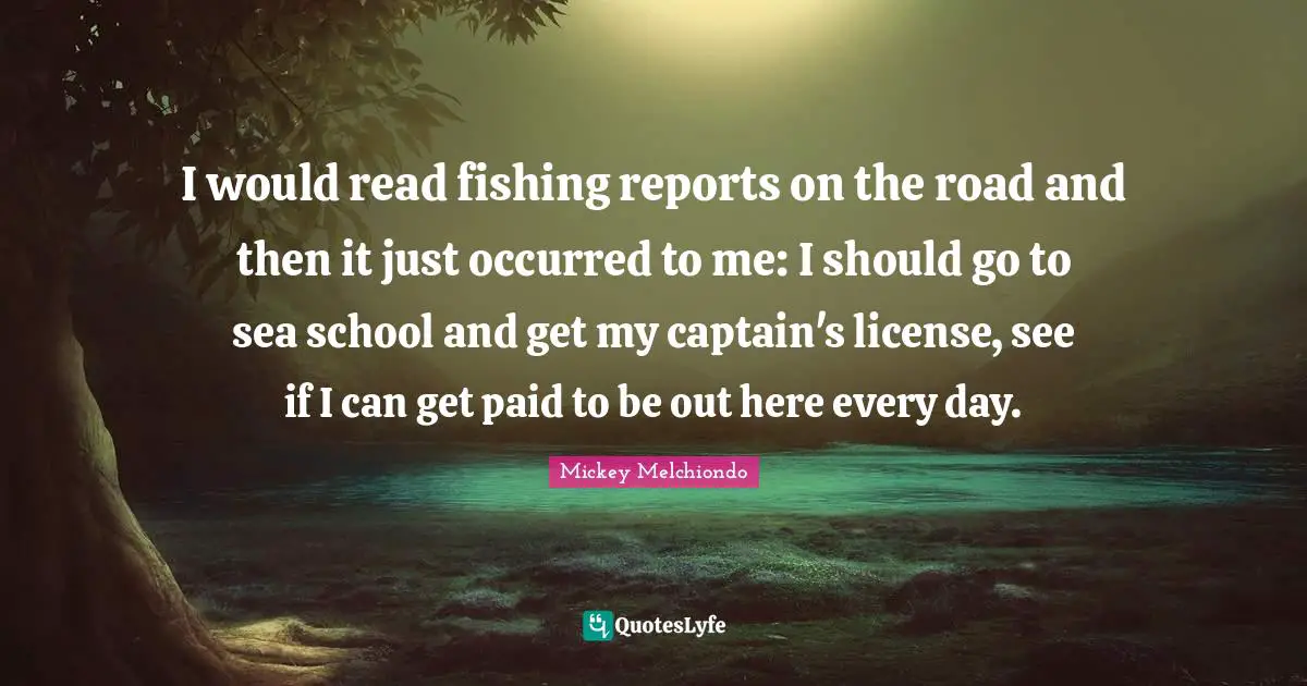 I would read fishing reports on the road and then it just occurred to me: I should go to sea school and get my captain's license, see if I can get paid to be out here every day.