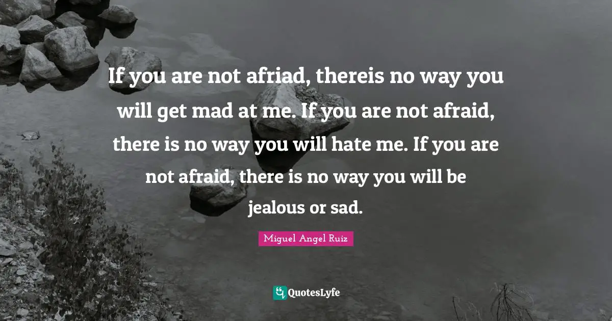If you are not afriad, thereis no way you will get mad at me. If you are not afraid, there is no way you will hate me. If you are not afraid, there is no way you will be jealous or sad.