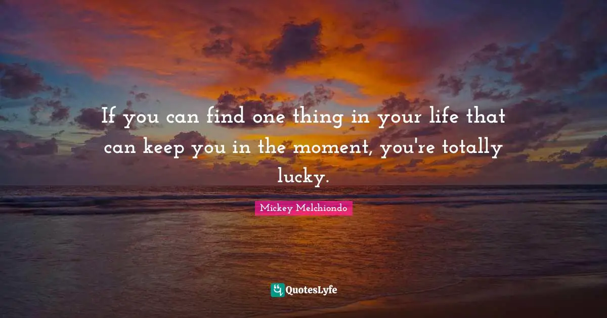 If you can find one thing in your life that can keep you in the moment, you're totally lucky.
