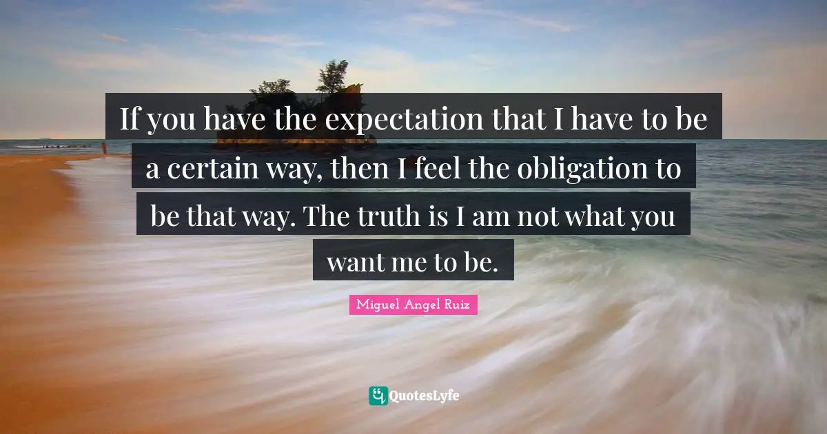 If you have the expectation that I have to be a certain way, then I feel the obligation to be that way. The truth is I am not what you want me to be.