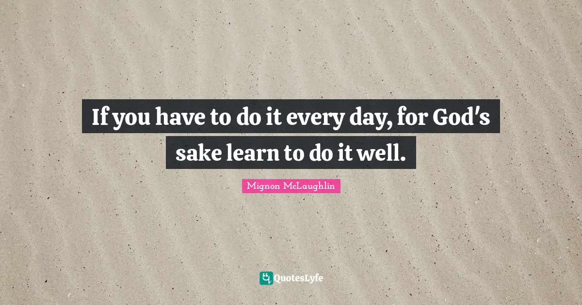If you have to do it every day, for God's sake learn to do it well.