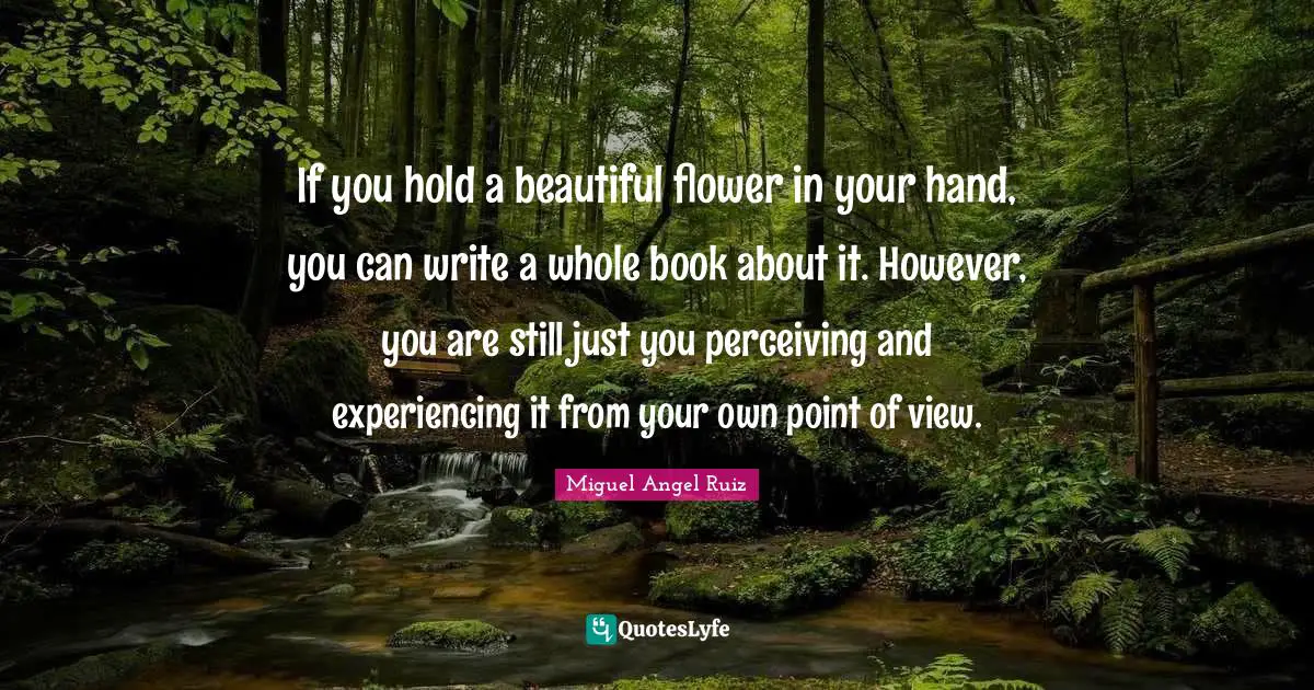 If you hold a beautiful flower in your hand, you can write a whole book about it. However, you are still just you perceiving and experiencing it from your own point of view.