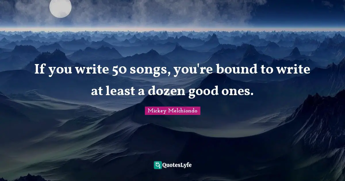 If you write 50 songs, you're bound to write at least a dozen good ones.