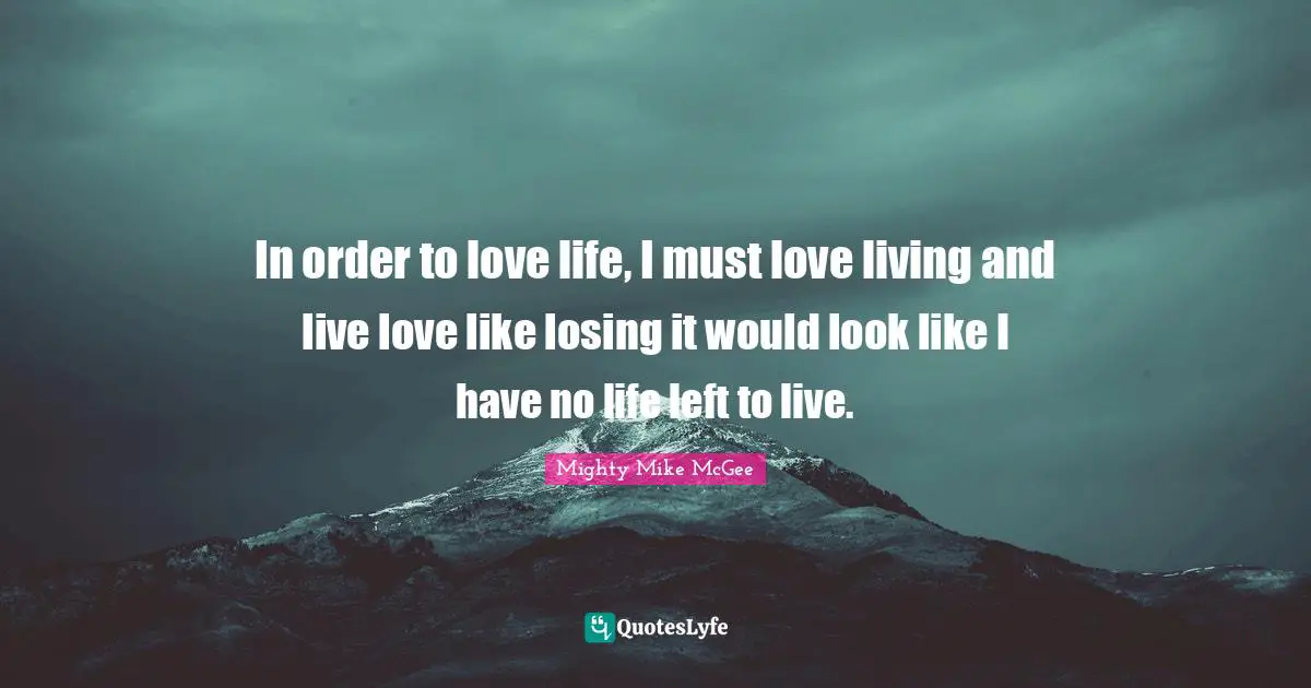 In order to love life, I must love living and live love like losing it would look like I have no life left to live.