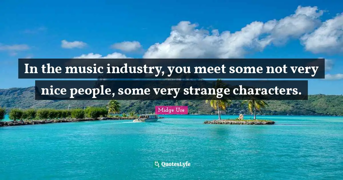In the music industry, you meet some not very nice people, some very strange characters.