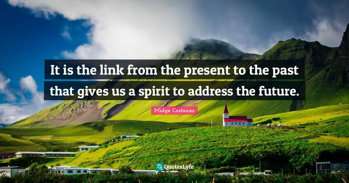 It is the link from the present to the past that gives us a spirit to address the future.
