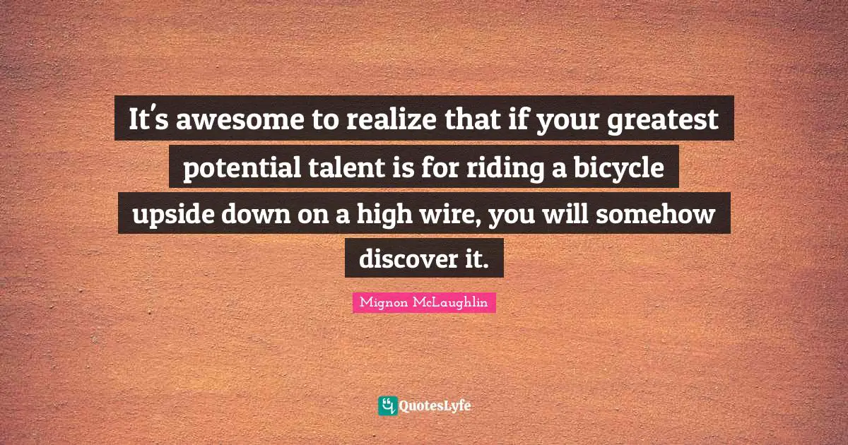 It's awesome to realize that if your greatest potential talent is for riding a bicycle upside down on a high wire, you will somehow discover it.