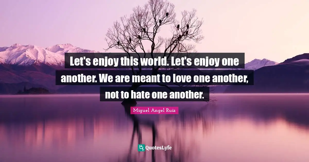 Let's enjoy this world. Let's enjoy one another. We are meant to love one another, not to hate one another.