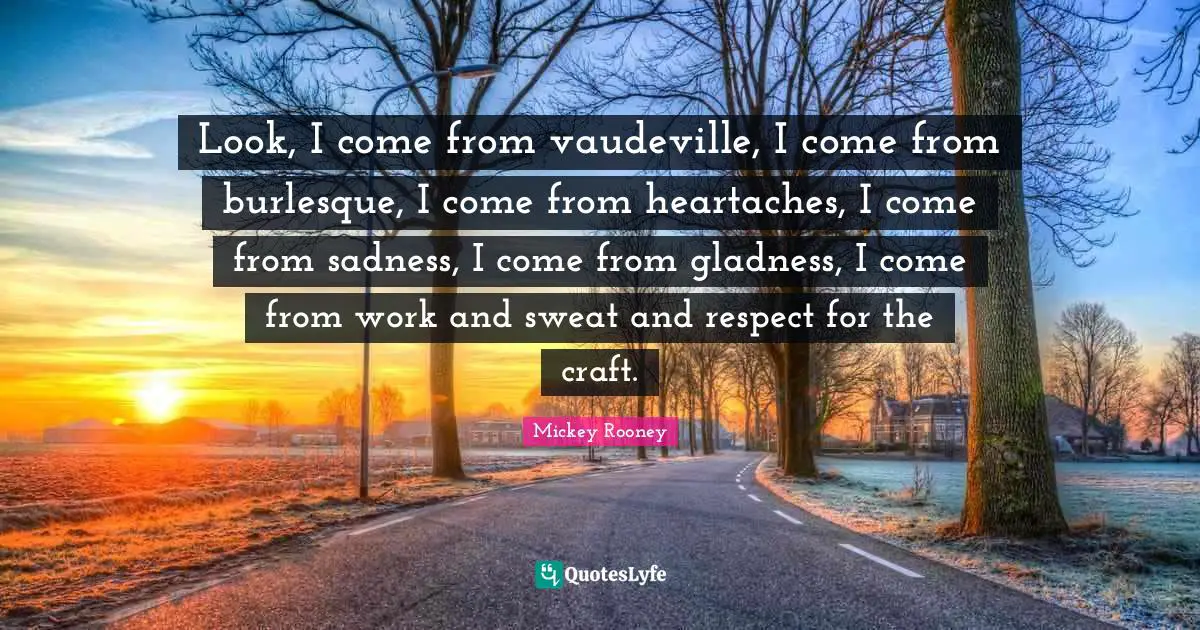 Look, I come from vaudeville, I come from burlesque, I come from heartaches, I come from sadness, I come from gladness, I come from work and sweat and respect for the craft.