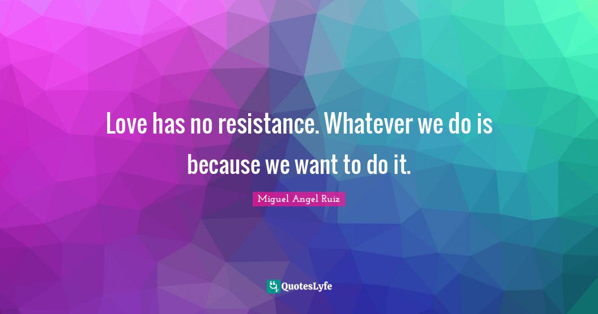 Love has no resistance. Whatever we do is because we want to do it.