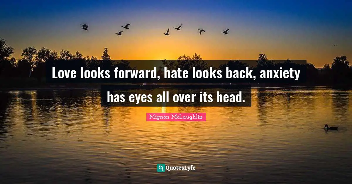 Love looks forward, hate looks back, anxiety has eyes all over its head.