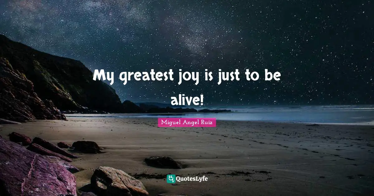 My greatest joy is just to be alive!