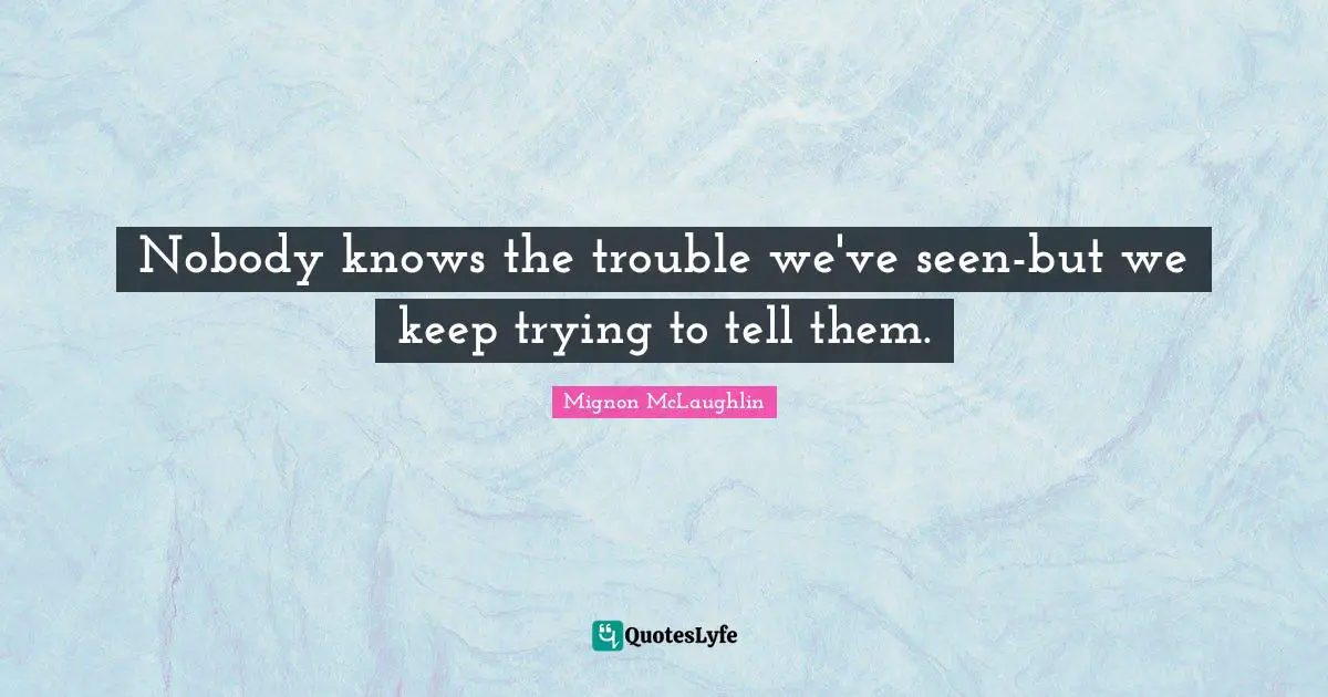 Nobody knows the trouble we've seen-but we keep trying to tell them.