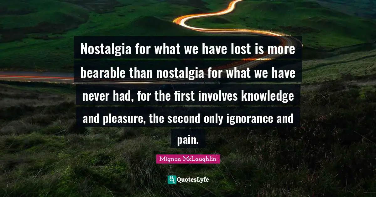 Nostalgia for what we have lost is more bearable than nostalgia for what we have never had, for the first involves knowledge and pleasure, the second only ignorance and pain.