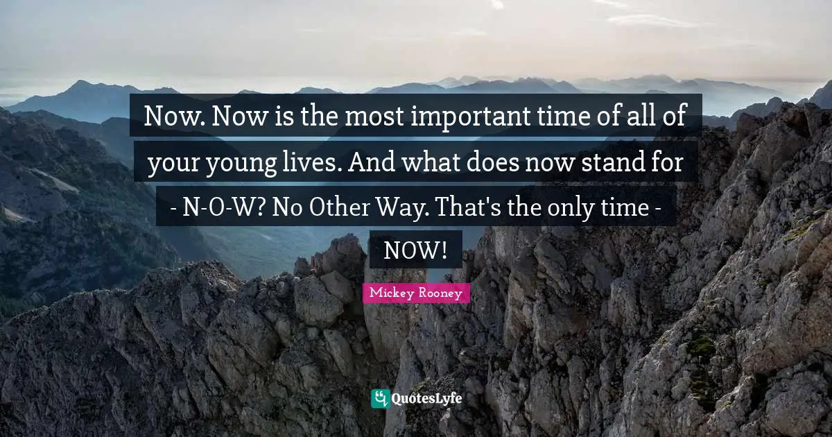 Now. Now is the most important time of all of your young lives. And what does now stand for - N-O-W? No Other Way. That's the only time - NOW!