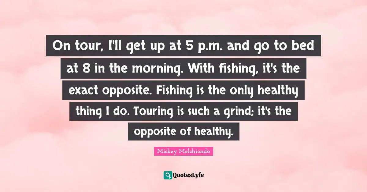 On tour, I'll get up at 5 p.m. and go to bed at 8 in the morning. With fishing, it's the exact opposite. Fishing is the only healthy thing I do. Touring is such a grind; it's the opposite of healthy.
