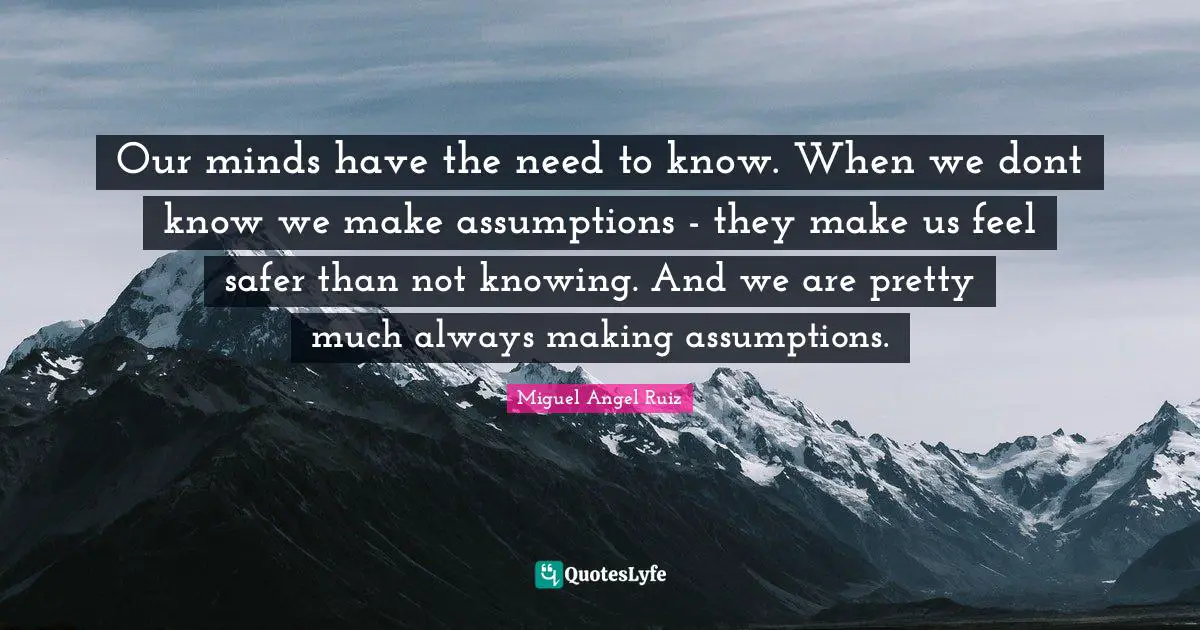 Our minds have the need to know. When we dont know we make assumptions - they make us feel safer than not knowing. And we are pretty much always making assumptions.