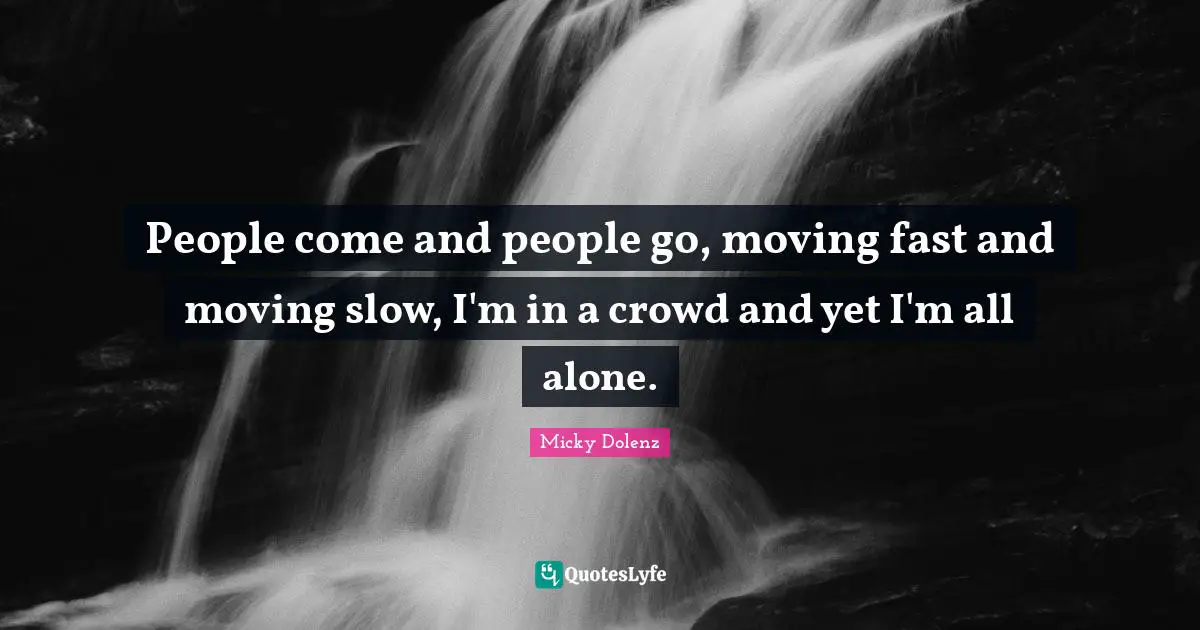 People come and people go, moving fast and moving slow, I'm in a crowd and yet I'm all alone.