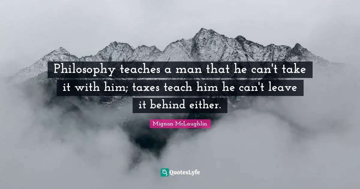 Philosophy teaches a man that he can't take it with him; taxes teach him he can't leave it behind either.