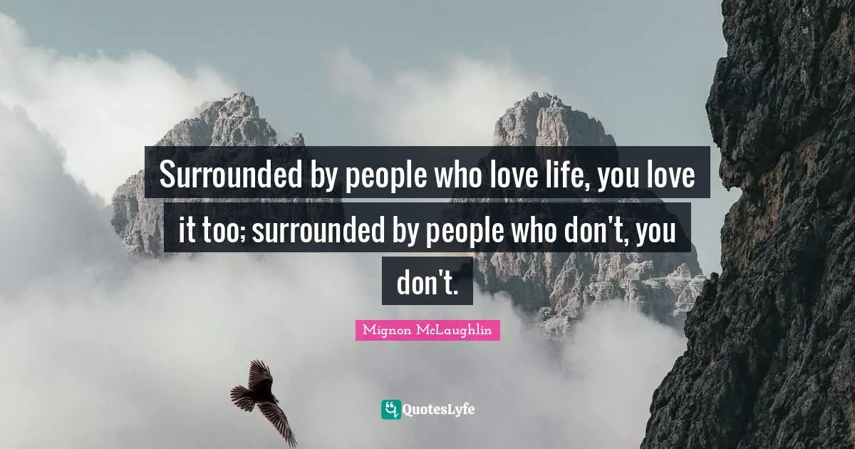 Surrounded by people who love life, you love it too; surrounded by people who don't, you don't.