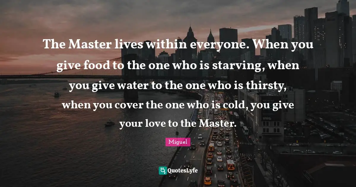 The Master lives within everyone. When you give food to the one who is starving, when you give water to the one who is thirsty, when you cover the one who is cold, you give your love to the Master.