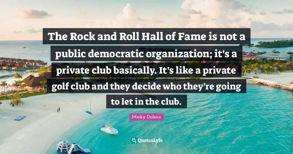 The Rock and Roll Hall of Fame is not a public democratic organization; it's a private club basically. It's like a private golf club and they decide who they're going to let in the club.