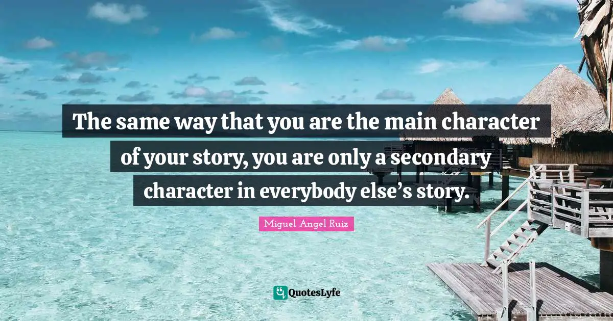The same way that you are the main character of your story, you are only a secondary character in everybody else’s story.