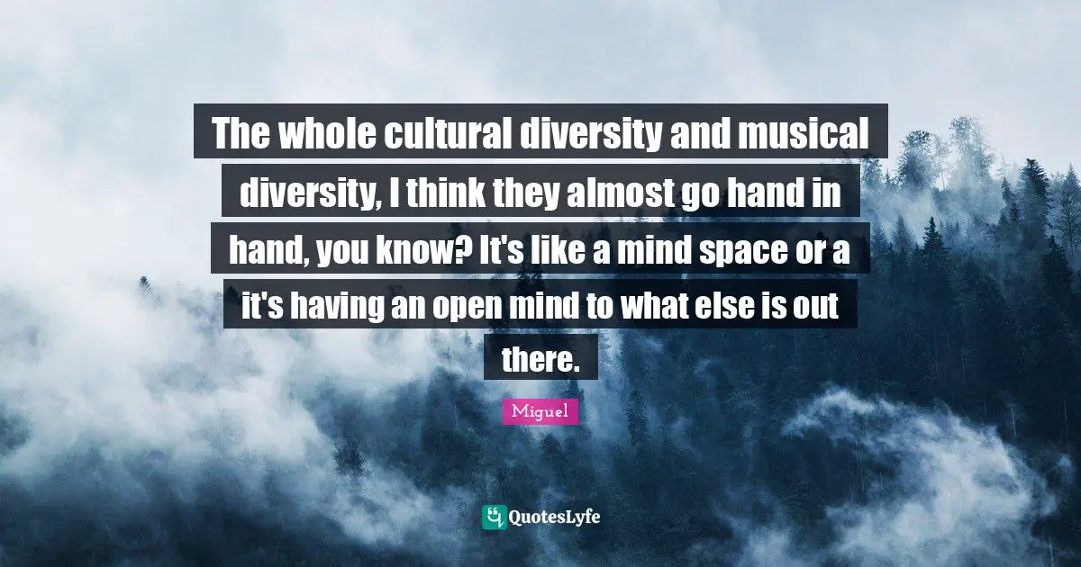 The whole cultural diversity and musical diversity, I think they almost go hand in hand, you know? It's like a mind space or a it's having an open mind to what else is out there.