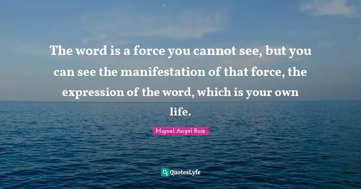 The word is a force you cannot see, but you can see the manifestation of that force, the expression of the word, which is your own life.