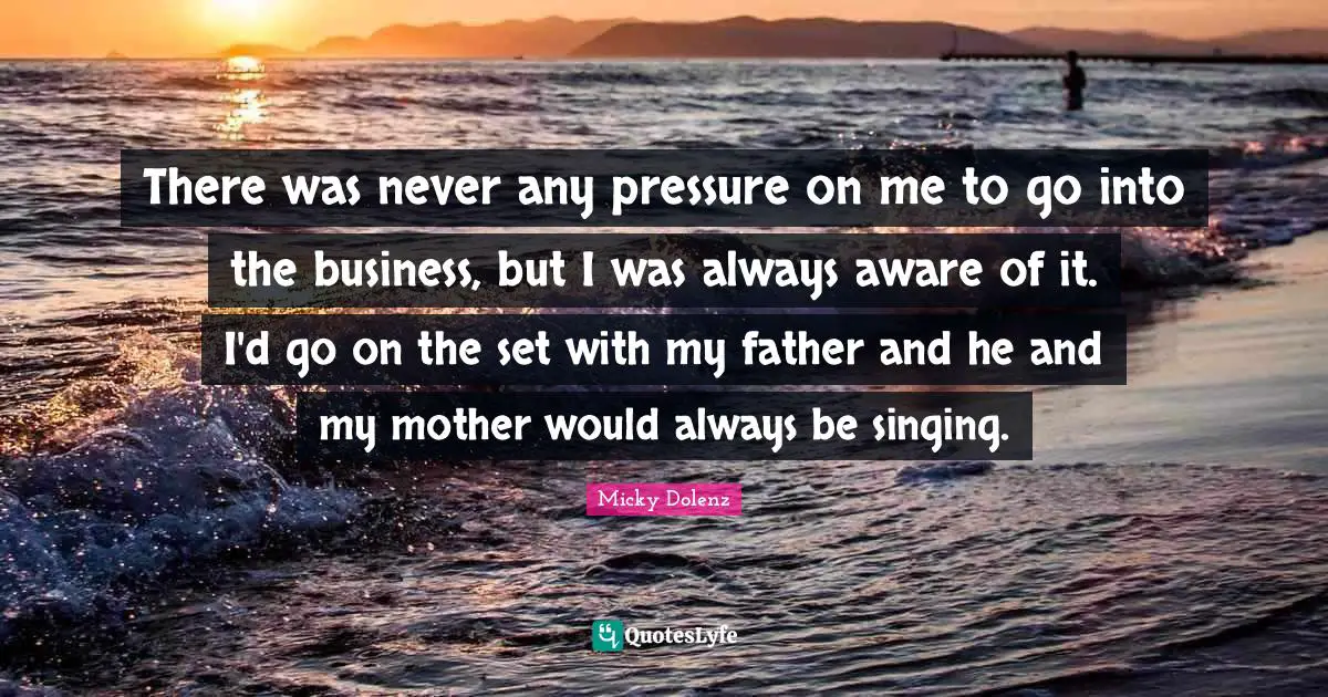 There was never any pressure on me to go into the business, but I was always aware of it. I'd go on the set with my father and he and my mother would always be singing.