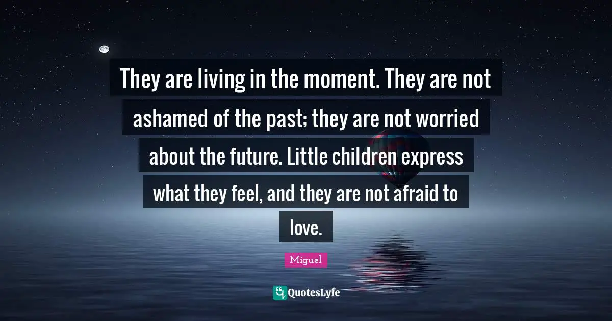 They are living in the moment. They are not ashamed of the past; they are not worried about the future. Little children express what they feel, and they are not afraid to love.