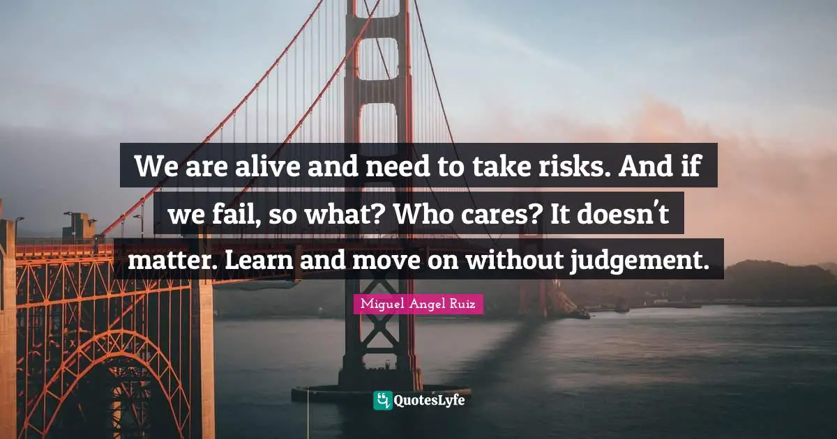 We are alive and need to take risks. And if we fail, so what? Who cares? It doesn't matter. Learn and move on without judgement.