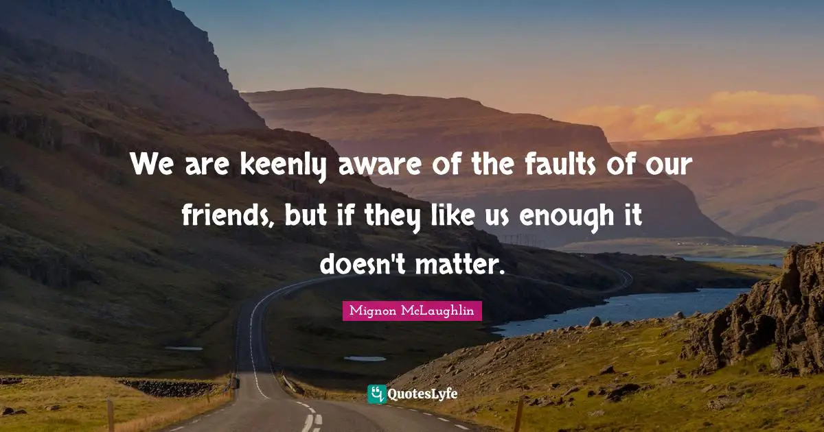 We are keenly aware of the faults of our friends, but if they like us enough it doesn't matter.