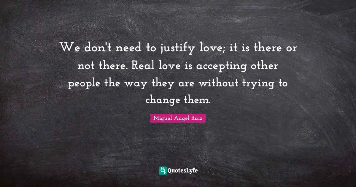 We don't need to justify love; it is there or not there. Real love is accepting other people the way they are without trying to change them.