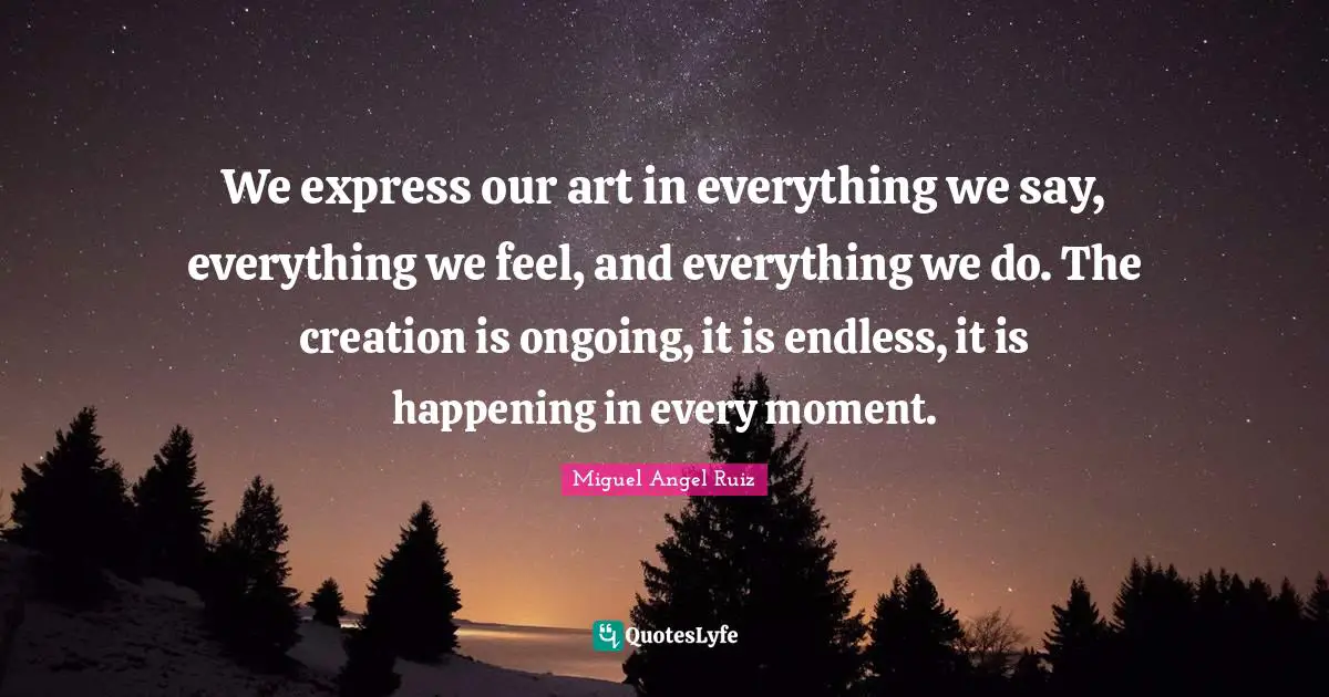 We express our art in everything we say, everything we feel, and everything we do. The creation is ongoing, it is endless, it is happening in every moment.