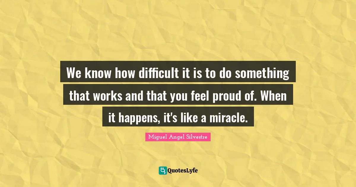 We know how difficult it is to do something that works and that you feel proud of. When it happens, it's like a miracle.