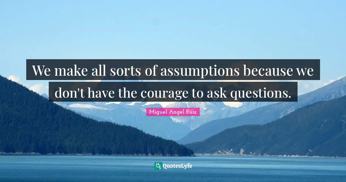 We make all sorts of assumptions because we don't have the courage to ask questions.
