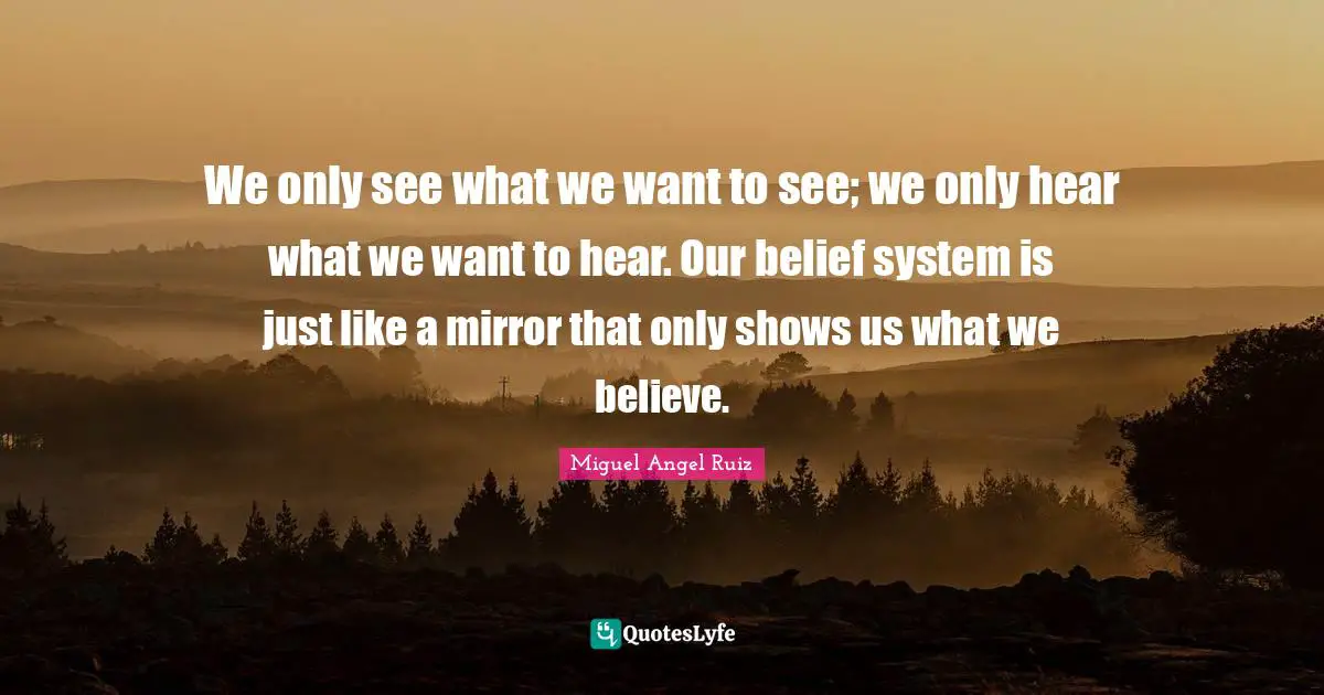 We only see what we want to see; we only hear what we want to hear. Our belief system is just like a mirror that only shows us what we believe.